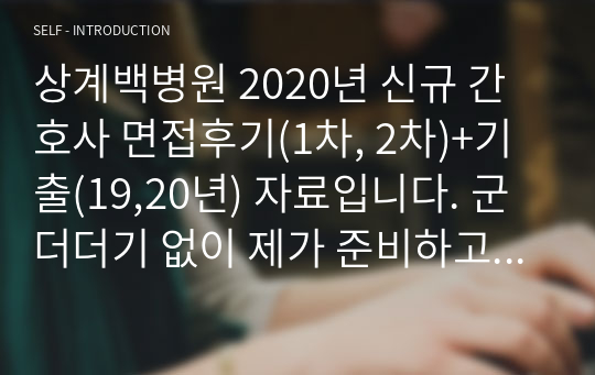 상계백병원 2020년 신규 간호사 면접후기(1차, 2차)+기출(19,20년) 자료입니다. 군더더기 없이 제가 준비하고 면접 다녀오면서 느꼈던 분위기와 상황에 대한 후기를 작성했고, 기출은 제가 준비했던 19년도 기출과 면접 후 오카방에서 얘기했던 문제들을 추가적으로 작성하였습니다.