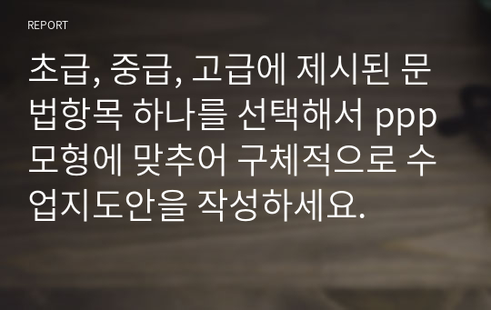 초급, 중급, 고급에 제시된 문법항목 하나를 선택해서 ppp모형에 맞추어 구체적으로 수업지도안을 작성하세요.