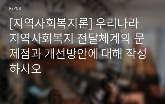 [지역사회복지론] 우리나라 지역사회복지 전달체계의 문제점과 개선방안에 대해 작성하시오