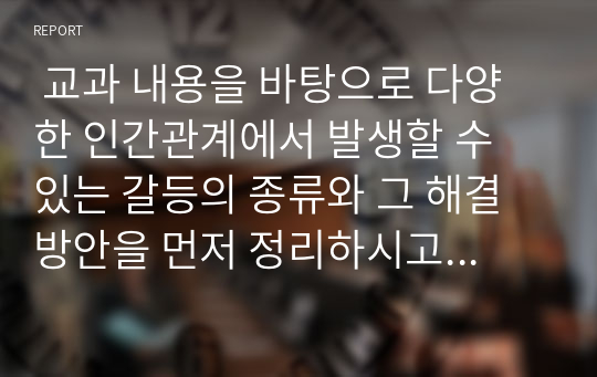  교과 내용을 바탕으로 다양한 인간관계에서 발생할 수 있는 갈등의 종류와 그 해결방안을 먼저 정리하시고 각 해결방안에서 교과 내용 이외 귀하의 경험을 바탕으로 현명한 갈등 해결에 관한 개인적인 의견을 반드시 정리 바랍니다