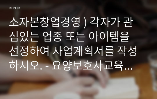 소자본창업경영 ) 각자가 관심있는 업종 또는 아이템을 선정하여 사업계획서를 작성하시오. - 요양보호사교육원 창업 계획서