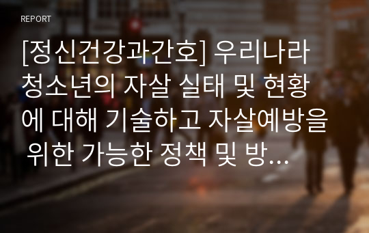 [정신건강과간호] 우리나라 청소년의 자살 실태 및 현황에 대해 기술하고 자살예방을 위한 가능한 정책 및 방안에 대한 논의 하시오