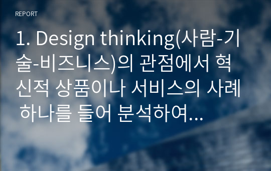 1. Design thinking(사람-기술-비즈니스)의 관점에서 혁신적 상품이나 서비스의 사례 하나를 들어 분석하여 보시오. 2. e비즈니스에서 플랫폼 전략의 성공적인 예를 들어 그 중요성이나 의미를 제시하시오.