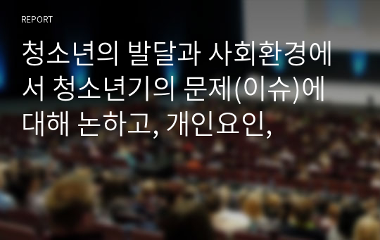 청소년의 발달과 사회환경에서 청소년기의 문제(이슈)에 대해 논하고, 개인요인,