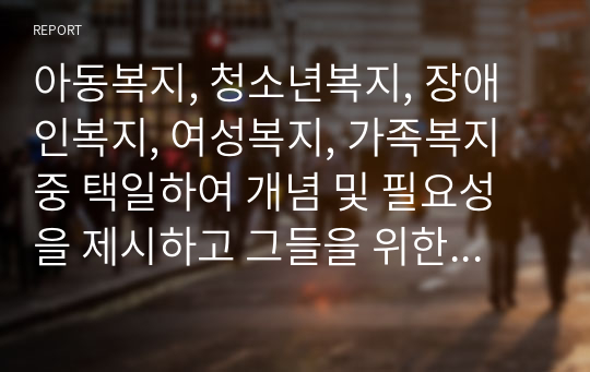 아동복지, 청소년복지, 장애인복지, 여성복지, 가족복지 중 택일하여 개념 및 필요성을 제시하고 그들을 위한 사회복지서비스에 대해서 서술하시오