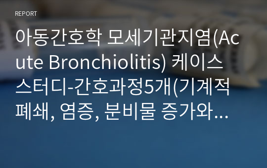 아동간호학 모세기관지염(Acute Bronchiolitis) 케이스스터디-간호과정5개(기계적 폐쇄, 염증, 분비물 증가와 관련된 비효율적 기도청결, 급성 염증과 관련된 고체온, 낯선 환경에 대한 부적응과 관련된 불안, 부모 부주의와 관련된 낙상위험성, 처치와 관련된 피부손상 위험성)