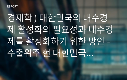 경제학 ) 대한민국의 내수경제 활성화의 필요성과 내수경제를 활성화하기 위한 방안 - 수출위주 현 대한민국 경제체제의 한계와 대안으로서의 국내시장(내수경제) 활성화