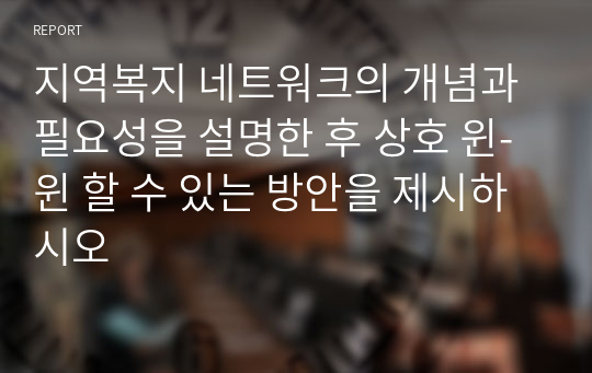 지역복지 네트워크의 개념과 필요성을 설명한 후 상호 윈-윈 할 수 있는 방안을 제시하시오