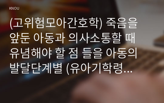 (고위험모아간호학) 죽음을 앞둔 아동과 의사소통할 때 유념해야 할 점 들을 아동의 발달단계별 (유아기학령전기, 학령기, 청소년기)로