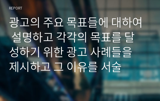 광고의 주요 목표들에 대하여 설명하고 각각의 목표를 달성하기 위한 광고 사례들을 제시하고 그 이유를 서술