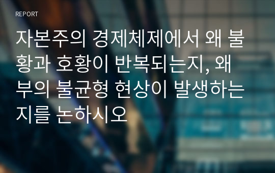 자본주의 경제체제에서 왜 불황과 호황이 반복되는지, 왜 부의 불균형 현상이 발생하는지를 논하시오