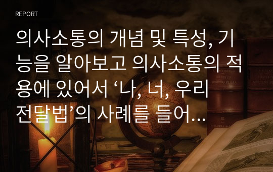 의사소통의 개념 및 특성, 기능을 알아보고 의사소통의 적용에 있어서 ‘나, 너, 우리 전달법’의 사례를 들어보시오