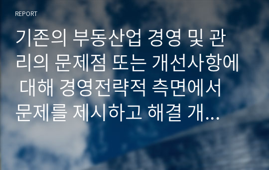 기존의 부동산업 경영 및 관리의 문제점 또는 개선사항에 대해 경영전략적 측면에서 문제를 제시하고 해결 개선방안에 대한 본인의 의견을 제시하시오.