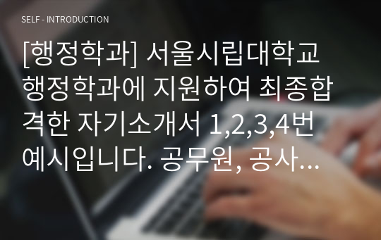 [행정학과] 서울시립대학교 행정학과에 지원하여 최종합격한 자기소개서 1,2,3,4번 예시입니다. 공무원, 공사 공단 등 공기업, 중등교사, 시민단체, 전문직 종사, 일반 기업체, 기타(벤처 사업가) 등으로 진출하실 분들은 반드시 읽어보시기 바랍니다.