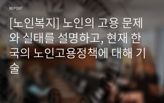 [노인복지] 노인의 고용 문제와 실태를 설명하고, 현재 한국의 노인고용정책에 대해 기술