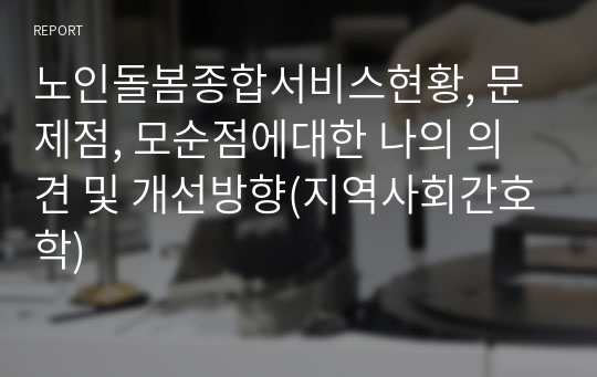 노인돌봄종합서비스현황, 문제점, 모순점에대한 나의 의견 및 개선방향(지역사회간호학)