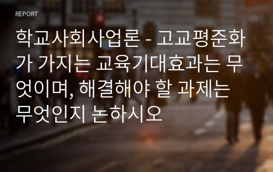 학교사회사업론 - 고교평준화가 가지는 교육기대효과는 무엇이며, 해결해야 할 과제는 무엇인지 논하시오