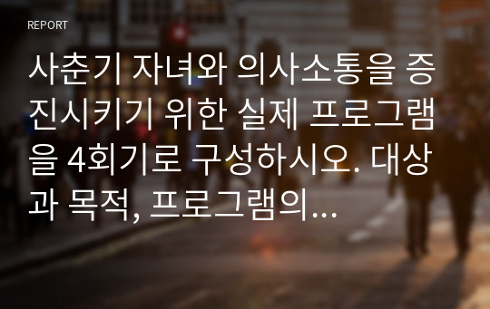 사춘기 자녀와 의사소통을 증진시키기 위한 실제 프로그램을 4회기로 구성하시오. 대상과 목적, 프로그램의 구체적인 실시방법