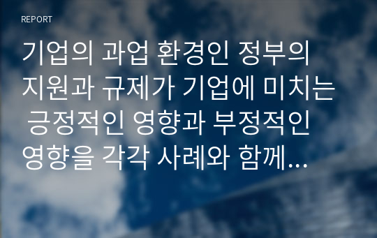 기업의 과업 환경인 정부의 지원과 규제가 기업에 미치는 긍정적인 영향과 부정적인 영향을 각각 사례와 함께 설명하고, 기업과 정부의 바람직한 관계에 대해 설명