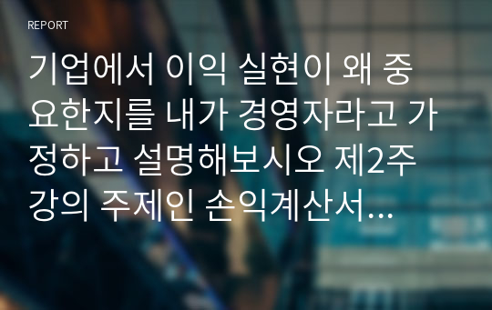 기업에서 이익 실현이 왜 중요한지를 내가 경영자라고 가정하고 설명해보시오 제2주 강의 주제인 손익계산서와 재무상태표 강의를 참고하고 기업의 이해관계자의 입장을 반영시켜 논술해보시오