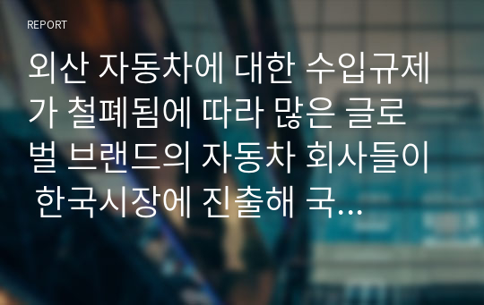 외산 자동차에 대한 수입규제가 철폐됨에 따라 많은 글로벌 브랜드의 자동차 회사들이 한국시장에 진출해 국내 자동차 제조업체를 위협하고 있습니다