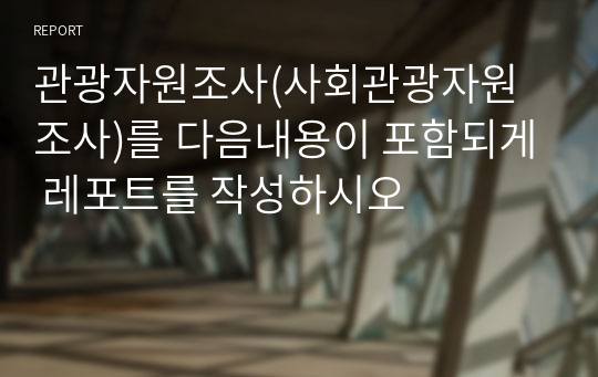 관광자원조사(사회관광자원조사)를 다음내용이 포함되게 레포트를 작성하시오