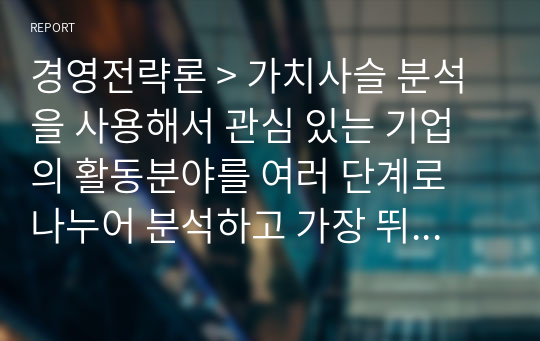 경영전략론 &gt; 가치사슬 분석을 사용해서 관심 있는 기업의 활동분야를 여러 단계로 나누어 분석하고 가장 뛰어난 경쟁자와 비교해서 경쟁우위와 열위 부문을 서술하시오.