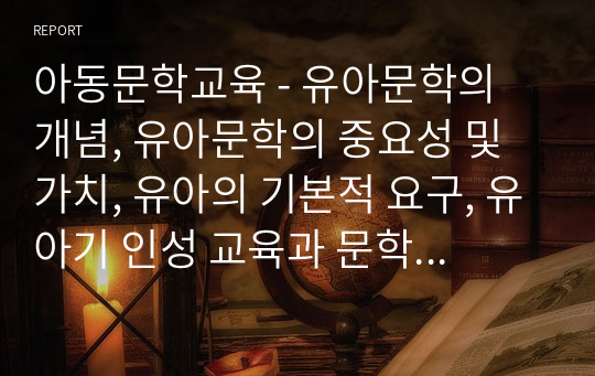 아동문학교육 - 유아문학의 개념, 유아문학의 중요성 및 가치, 유아의 기본적 요구, 유아기 인성 교육과 문학, 유아의 발달적 특징과 유아문학, 우리나라 아동 문학의 역사 요점 정리