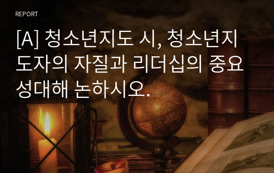 [A] 청소년지도 시, 청소년지도자의 자질과 리더십의 중요성대해 논하시오.