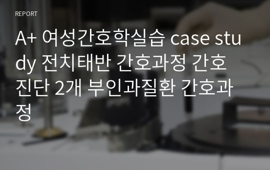 A+ 여성간호학실습 case study 전치태반 간호과정 간호진단 2개 부인과질환 간호과정