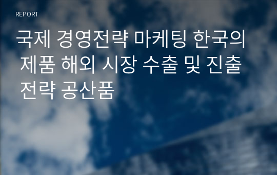 국제 경영전략 마케팅 한국의 제품 해외 시장 수출 및 진출 전략 공산품