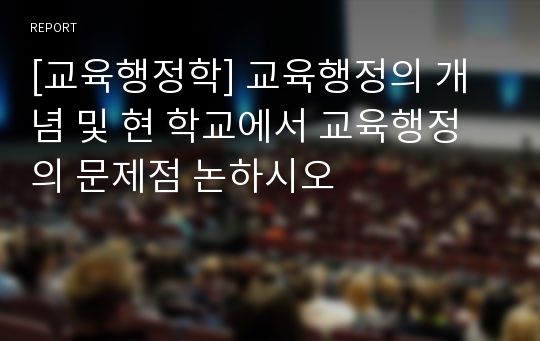 [교육행정학] 교육행정의 개념 및 현 학교에서 교육행정의 문제점 논하시오