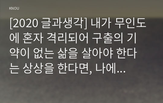 [2020 글과생각] 내가 무인도에 혼자 격리되어 구출의 기약이 없는 삶을 살아야 한다는 상상을 한다면, 나에게 있어 가장 필요한 것이 무엇인지 3~5개를 선정하여 그 이유를 서술하시오.