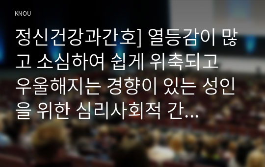 정신건강과간호] 열등감이 많고 소심하여 쉽게 위축되고 우울해지는 경향이 있는 성인을 위한 심리사회적 간호 1) 대상자에게 용기와 희망을 줄 수 있는 자료를 찾아 서술 2) 선택한 이유와 기대되는 치료적 효과 3) 구체적인 간호 중재를 계획, 그 내용 제시