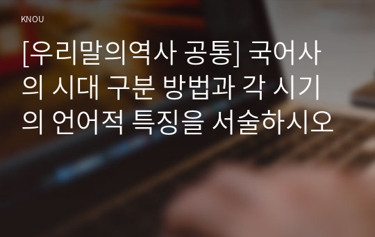 [우리말의역사 공통] 국어사의 시대 구분 방법과 각 시기의 언어적 특징을 서술하시오