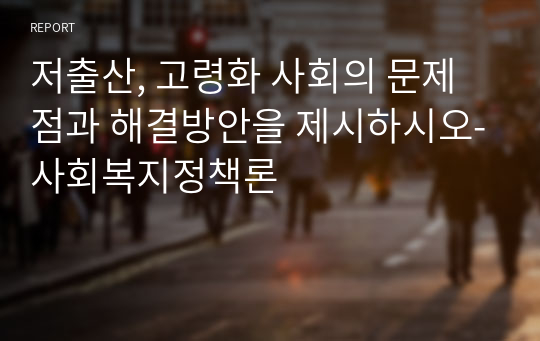 저출산, 고령화 사회의 문제점과 해결방안을 제시하시오-사회복지정책론