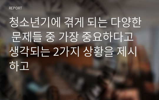 청소년기에 겪게 되는 다양한 문제들 중 가장 중요하다고 생각되는 2가지 상황을 제시하고