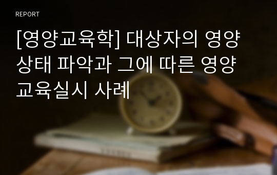 [영양교육학] 대상자의 영양상태 파악과 그에 따른 영양교육실시 사례