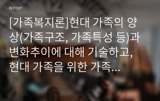 [가족복지론]현대 가족의 양상(가족구조, 가족특성 등)과 변화추이에 대해 기술하고, 현대 가족을 위한 가족복지정책을 제시하세요.