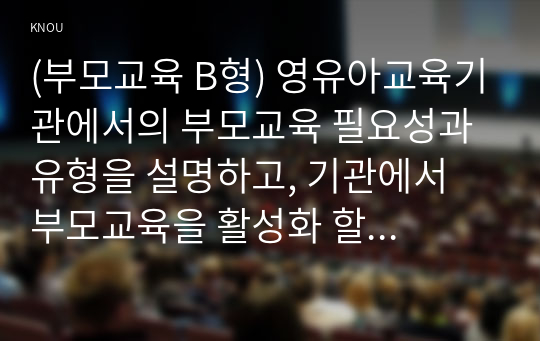 (부모교육 B형) 영유아교육기관에서의 부모교육 필요성과 유형을 설명하고, 기관에서 부모교육을 활성화 할 수 있는 방안을 논하시오.