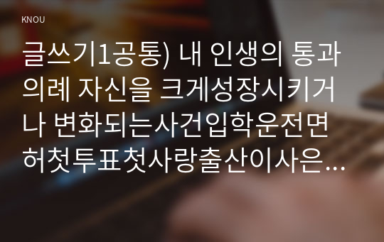 글쓰기1공통) 내 인생의 통과의례 자신을 크게성장시키거나 변화되는사건입학운전면허첫투표첫사랑출산이사은퇴 등 2가지 선택하여 글을 쓰시오0k