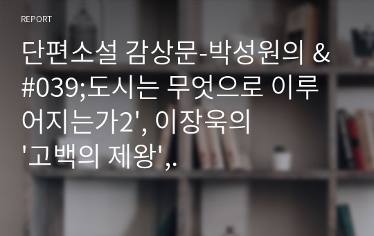 단편소설 감상문-박성원의 &#039;도시는 무엇으로 이루어지는가2&#039;, 이장욱의 &#039;고백의 제왕&#039;, 한유주의 &#039;장면의 단면&#039;을 읽고