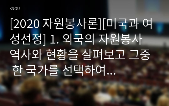 [2020 자원봉사론][미국과 여성선정] 1. 외국의 자원봉사 역사와 현황을 살펴보고 그중 한 국가를 선택하여 특징과 함께 우리가 시사받을 수 있는 점을 기술해 보십시오. 2. 우리나라 자원봉사활동의 역사적 배경과 함께 현황을 분석해 보고, 특정 대상이나 집단을 중심으로 자원봉사활동이 보다 활성화되기 위한 전략에 대해 제시해 보십시오.