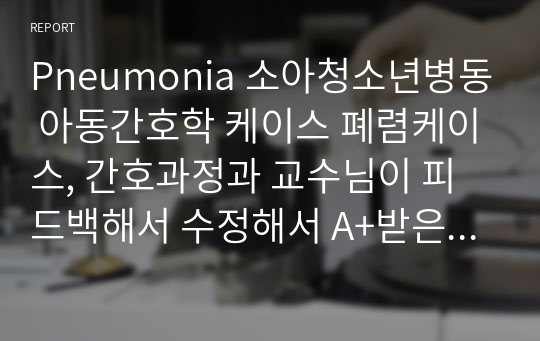 Pneumonia 소아청소년병동 아동간호학 케이스 폐렴케이스, 간호과정과 교수님이 피드백해서 수정해서 A+받은 케이스입니다.