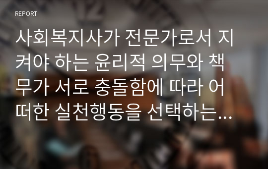 사회복지사가 전문가로서 지켜야 하는 윤리적 의무와 책무가 서로 충돌함에 따라 어떠한 실천행동을 선택하는 것이 윤리적으로 올바른 것인지 판단하기 힘든 상황에 대해 토론해 봅시다