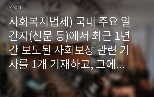 사회복지법제) 국내 주요 일간지(신문 등)에서 최근 1년 간 보도된 사회보장 관련 기사를 1개 기재하고, 그에 대한 학생 자신의 견해를 피력하여 제출한다