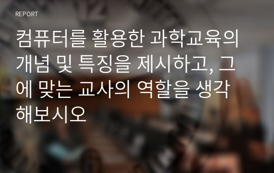 컴퓨터를 활용한 과학교육의 개념 및 특징을 제시하고, 그에 맞는 교사의 역할을 생각해보시오