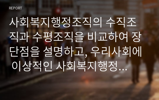 사회복지행정조직의 수직조직과 수평조직을 비교하여 장단점을 설명하고, 우리사회에 이상적인 사회복지행정조직은 무엇인지 의견을 제시해 주시오.