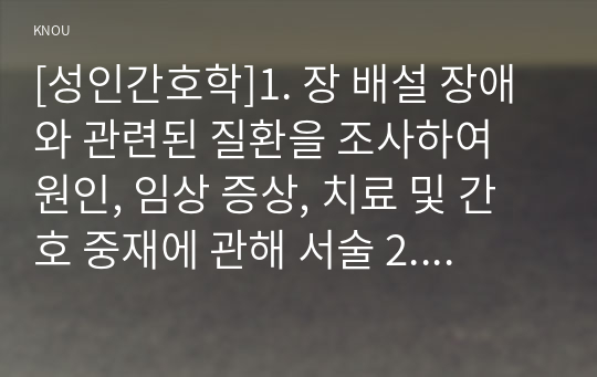 [성인간호학]1. 장 배설 장애와 관련된 질환을 조사하여 원인, 임상 증상, 치료 및 간호 중재에 관해 서술 2. 대장암으로 장루를 보유하게 된 환자와 가족에게 퇴원 시 제공해야 할 장루 간호 교육 내용을 제시하고, 간호 교육에 대한 효과 평가 방법을 기술 3. 장루를 보유한 환자에게 나타날 수 있는 심리, 사회적 문제와 이에 대한 대처방안에 관해 서술