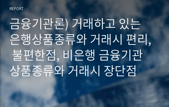 금융기관론) 거래하고 있는 은행상품종류와 거래시 편리, 불편한점, 비은행 금융기관 상품종류와 거래시 장단점